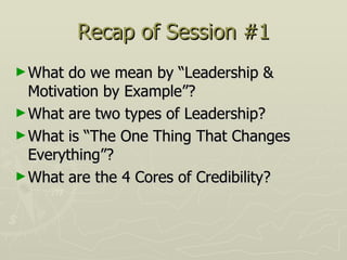 Recap of Session #1 What do we mean by “Leadership & Motivation by Example”? What are two types of Leadership? What is “The One Thing That Changes Everything”? What are the 4 Cores of Credibility? 