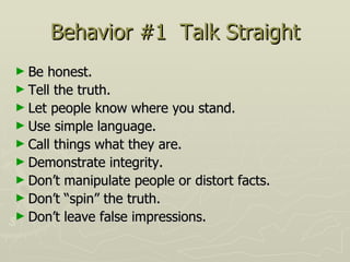 Behavior #1  Talk Straight Be honest.  Tell the truth.  Let people know where you stand.  Use simple language.  Call things what they are.  Demonstrate integrity.  Don’t manipulate people or distort facts.  Don’t “spin” the truth.  Don’t leave false impressions. 