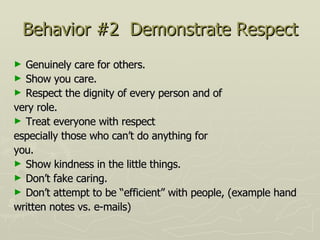 Behavior #2  Demonstrate Respect Genuinely care for others.  Show you care. Respect the dignity of every person and of very role.  Treat everyone with respect especially those who can’t do anything for you.  Show kindness in the little things. Don’t fake caring.  Don’t attempt to be “efficient” with people, (example hand written notes vs. e-mails) 