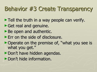 Behavior #3 Create Transparency Tell the truth in a way people can verify.  Get real and genuine.  Be open and authentic.  Err on the side of disclosure.  Operate on the premise of, “what you see is what you get.”  Don’t have hidden agendas.  Don’t hide information. 