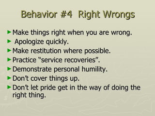 Behavior #4  Right Wrongs Make things right when you are wrong.  Apologize quickly.  Make restitution where possible.  Practice “service recoveries”.  Demonstrate personal humility.  Don’t cover things up.  Don’t let pride get in the way of doing the right thing. 