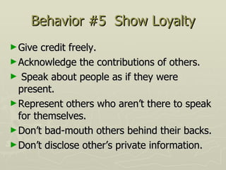Behavior #5  Show Loyalty Give credit freely.  Acknowledge the contributions of others.  Speak about people as if they were present.  Represent others who aren’t there to speak for themselves.  Don’t bad-mouth others behind their backs.  Don’t disclose other’s private information. 