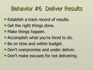 Behavior #6  Deliver Results Establish a track record of results.  Get the right things done.  Make things happen.  Accomplish what you're hired to do.  Be on time and within budget.  Don’t overpromise and under deliver.  Don’t make excuses for not delivering. 