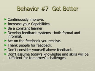 Behavior #7  Get Better Continuously improve.  Increase your Capabilities.  Be a constant learner.  Develop feedback systems –both formal and informal.  Act on the feedback you receive.  Thank people for feedback.  Don’t consider yourself above feedback.  Don’t assume today’s knowledge and skills will be sufficient for tomorrow’s challenges. 