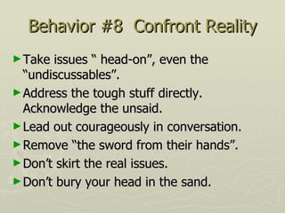 Behavior #8  Confront Reality Take issues “ head-on”, even the “undiscussables”.  Address the tough stuff directly.  Acknowledge the unsaid.  Lead out courageously in conversation. Remove “the sword from their hands”.  Don’t skirt the real issues.  Don’t bury your head in the sand. 