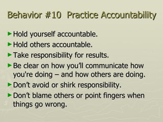 Behavior #10  Practice Accountability Hold yourself accountable.  Hold others accountable.  Take responsibility for results.  Be clear on how you’ll communicate how you're doing – and how others are doing. Don’t avoid or shirk responsibility.  Don’t blame others or point fingers when things go wrong. 