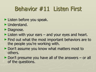 Behavior #11  Listen First Listen before you speak.  Understand.  Diagnose.  Listen with your ears – and your eyes and heart.  Find out what the most important behaviors are to the people you’re working with.  Don’t assume you know what matters most to others.  Don’t presume you have all of the answers – or all of the questions. 