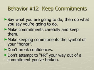 Behavior #12  Keep Commitments Say what you are going to do, then do what you say you’re going to do.  Make commitments carefully and keep them.  Make keeping commitments the symbol of your “honor”.  Don’t break confidences.  Don’t attempt to “PR” your way out of a commitment you’ve broken. 