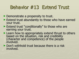 Behavior #13  Extend Trust Demonstrate a propensity to trust.  Extend trust abundantly to those who have earned your trust.  Extend trust “conditionally” to those who are earning your trust.  Learn how to appropriately extend thrust to others based on the situation, risk and credibility (character and competence) of the people involved.  Don’t withhold trust because there is a risk involved. 