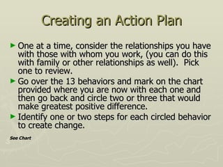 Creating an Action Plan One at a time, consider the relationships you have with those with whom you work, (you can do this with family or other relationships as well).  Pick one to review. Go over the 13 behaviors and mark on the chart provided where you are now with each one and then go back and circle two or three that would make greatest positive difference. Identify one or two steps for each circled behavior to create change. See Chart 