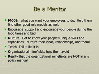 Be a Mentor M odel  what you want your employees to do.  Help them find other good role models as well. E ncourage  support and encourage your people during the food times and bad N urture  Get to know your people’s unique skills and capabilities.  Nurture their ideas, relationships, and them! T each  Tell it like it is O rganizational minefields, help them avoid R eality that the organizational minefields are NOT in any policy manual. 