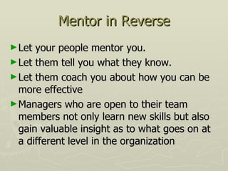 Mentor in Reverse Let your people mentor you.  Let them tell you what they know. Let them coach you about how you can be more effective Managers who are open to their team members not only learn new skills but also gain valuable insight as to what goes on at a different level in the organization 
