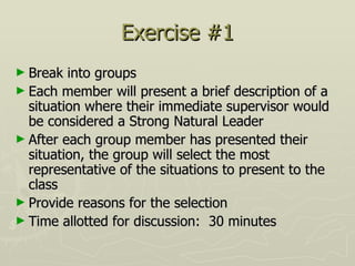 Exercise #1 Break into groups  Each member will present a brief description of a situation where their immediate supervisor would be considered a Strong Natural Leader After each group member has presented their situation, the group will select the most representative of the situations to present to the class Provide reasons for the selection Time allotted for discussion:  30 minutes 