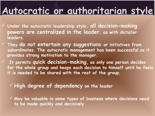Autocratic or authoritarian style
 Under the autocratic leadership style, all decision-making
powers are centralized in the leader, as with dictator
leaders.
 They do not entertain any suggestions or initiatives from
subordinates. The autocratic management has been successful as it
provides strong motivation to the manager.
 It permits quick decision-making, as only one person decides
for the whole group and keeps each decision to himself until he feels
it is needed to be shared with the rest of the group.
High degree of dependency on the leader
 May be valuable in some types of business where decisions need
to be made quickly and decisively
 