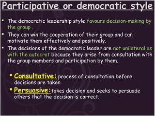 Participative or democratic style
 The democratic leadership style favours decision-making by
the group .
 They can win the cooperation of their group and can
motivate them effectively and positively.
 The decisions of the democratic leader are not unilateral as
with the autocrat because they arise from consultation with
the group members and participation by them.
 Consultative: process of consultation before
decisions are taken
 Persuasive:takes decision and seeks to persuade
others that the decision is correct.
 