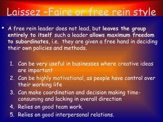 Laissez –Faire or free rein style
 A free rein leader does not lead, but leaves the group
entirely to itself such a leader allows maximum freedom
to subordinates, i.e. they are given a free hand in deciding
their own policies and methods.
1. Can be very useful in businesses where creative ideas
are important
2. Can be highly motivational, as people have control over
their working life
3. Can make coordination and decision making time-
consuming and lacking in overall direction
4. Relies on good team work.
5. Relies on good interpersonal relations.
 
