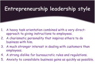 Entrepreneurship leadership style
1. A heavy task orientation combined with a very direct-
approach to giving instructions to employees.
2. A charismatic personality that inspires others to do
business with him.
3. A much stronger interest in dealing with customers than
employees.
4. A strong dislike for bureaucratic rules and regulations.
5. Anxiety to consolidate business gains as quickly as possible.
 
