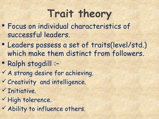 Trait theory
 Focus on individual characteristics of
successful leaders.
 Leaders possess a set of traits(level/std.)
which make them distinct from followers.
 Ralph stogdill :–
A strong desire for achieving.
Creativity and intelligence.
Initiative.
High tolerence.
Ability to influence others.
 