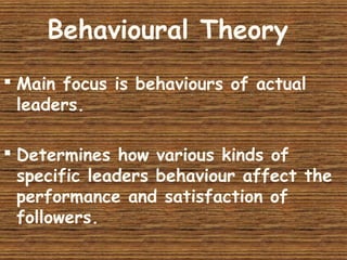 Behavioural Theory
 Main focus is behaviours of actual
leaders.
 Determines how various kinds of
specific leaders behaviour affect the
performance and satisfaction of
followers.
 