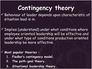 Contingency theory
Behaviour of leader depends upon characteristic of
situation lead is in.
Implies (understand) under what conditions where
employee oriented leadership will be effective and
under what type of conditions production oriented
leadership be more effective.
 Most popular theories –
1. Fiedler’s contingency model.
2. The path-goal theory.
3. Situational leadership theory.
 