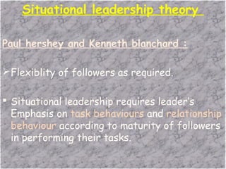 Situational leadership theory
Paul hershey and Kenneth blanchard :
Flexiblity of followers as required.
 Situational leadership requires leader’s
Emphasis on task behaviours and relationship
behaviour according to maturity of followers
in performing their tasks.
 