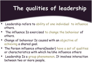 The qualities of leadership
 Leadership refers to ability of one individual to influence
others.
 The influence Is exercised to change the behaviour of
others.
 Change of behaviour Is caused with an objective of
achieving a shared goal.
 The Person influence others(leader) have a set of qualities
or characteristics with which he/she influence others
 Leadership Is a group phenomenon. It involves interaction
between two or more people.
 