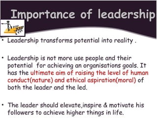 Importance of leadership
• Leadership transforms potential into reality .
• Leadership is not more use people and their
potential for achieving an organisations goals. It
has the ultimate aim of raising the level of human
conduct(nature) and ethical aspiration(moral) of
both the leader and the led.
• The leader should elevate,inspire & motivate his
followers to achieve higher things in life.
 