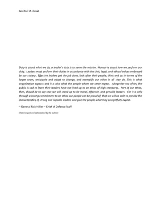 Gordon M. Groat
Duty is about what we do, a leader’s duty is to serve the mission. Honour is about how we perform our
duty. Leaders must perform their duties in accordance with the civic, legal, and ethical values embraced
by our society.. Effective leaders get the job done, look after their people, think and act in terms of the
larger team, anticipate and adapt to change, and exemplify our ethos in all they do. This is what
organization expects and it is also what the people whom we serve expect. Altogether too often, the
public is sad to learn their leaders have not lived up to an ethos of high standards. Part of our ethos,
then, should be to say that we will stand up to be moral, effective, and genuine leaders. For it is only
through a strong commitment to an ethos our people can be proud of, that we will be able to provide the
characteristics of strong and capable leaders and give the people what they so rightfully expect.
~ General Rick Hillier – Chief of Defence Staff
(Taken in part and editorialized by the author)
 