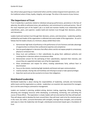 Gordon M. Groat
law; ethical values governing our treatmentof others and the conduct of government operations; and
the traditional values of duty, loyalty, integrity, and courage. The ethos is the essence of your honour.
The Importance of Trust
Trust in leadership is positively related to individual and group performance, persistence in the face of
adversity, the ability to withstand stress, job satisfaction, and commitment to continued service. One of
the most important part of the leader’s job is to build and maintain healthy trust relationships with
subordinates, peers, and superiors. Leaders build and maintain trust through their decisions, actions,
and interactions.
Leaders build and maintain trust through their decisions, actions, and interactions. Leadership qualities
exhibited by each leader of the organization is reflected onto every leader of the organization. As such it
follows that the leaders should, at a minimum, always exhibit these traits:
Demonstrate high levels of proficiency in the performance of core functions and take advantage
of opportunities to enhance their professional expertise and competence
Exercise good judgment in decisions that affect others and do not expose people to unnecessary
physical or emotional risks
Show trust and confidence in their subordinates by giving them additional authority and
involving them in decisions where circumstances allow
Demonstrate concern for the well-being of their subordinates, represent their interests, and
ensure they are supported and taken care of by the organization
Show consideration and respect for others, treating subordinates fairly, without favor or
discrimination
Focus on the mission, maintaining high standards and honest and open communications
Lead by example, sharing risks and hardships and refusing to accept or take special privileges
Keep their word and can be counted on to honor their obligations
Distributed Leadership
Distributed leadership is about sharing the responsibilities of leadership, vertically and horizontally
within teams and the organization as a whole. Leadership is an essential role requirement for managers
but is not the same thing as command or management.
Leaders are involved in planning, problem-solving, decision making, organizing, informing, directing,
allocating and managing resources while developing, co-ordinating, monitoring, and controlling the
course of those efforts. The expectation is simple; leaders will not only lead but that they will lead well.
They will always seek to develop the team around them; they will never seek to be the smartest person
in the room, but rather, surround themselves with strengths, leverage those strengths, and constantly
seek ways to share the leadership role through a distributed environment based upon a foundation of
trust.
 
