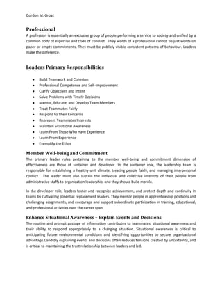 Gordon M. Groat
Professional
A profession is essentially an exclusive group of people performing a service to society and unified by a
common body of expertise and code of conduct. They words of a professional cannot be just words on
paper or empty commitments. They must be publicly visible consistent patterns of behaviour. Leaders
make the difference.
Leaders Primary Responsibilities
Build Teamwork and Cohesion
Professional Competence and Self-Improvement
Clarify Objectives and Intent
Solve Problems with Timely Decisions
Mentor, Educate, and Develop Team Members
Treat Teammates Fairly
Respond to Their Concerns
Represent Teammates Interests
Maintain Situational Awareness
Learn From Those Who Have Experience
Learn From Experience
Exemplify the Ethos
Member Well-being and Commitment
The primary leader roles pertaining to the member well-being and commitment dimension of
effectiveness are those of sustainer and developer. In the sustainer role, the leadership team is
responsible for establishing a healthy unit climate, treating people fairly, and managing interpersonal
conflict. The leader must also sustain the individual and collective interests of their people from
administrative staffs to organization leadership, and they should build morale.
In the developer role, leaders foster and recognize achievement, and protect depth and continuity in
teams by cultivating potential replacement leaders. They mentor people in apprenticeship positions and
challenging assignments, and encourage and support subordinate participation in training, educational,
and professional activities over the career span.
Enhance Situational Awareness – Explain Events and Decisions
The routine and prompt passage of information contributes to teammates’ situational awareness and
their ability to respond appropriately to a changing situation. Situational awareness is critical to
anticipating future environmental conditions and identifying opportunities to secure organizational
advantage.Candidly explaining events and decisions often reduces tensions created by uncertainty, and
is critical to maintaining the trust relationship between leaders and led.
 