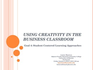 USING CREATIVITY IN THE BUSINESS CLASSROOM  Goal 4: Student Centered Learning Approaches Latrice Morrison Adjunct Faculty Howard Community College University of Phoenix Section 8.5 Friday January 8, 2010 11:00-11:50 am [email_address] [email_address] 
