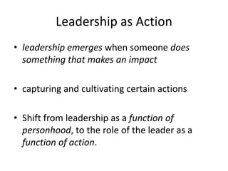 Leadership as Action
• leadership emerges when someone does
something that makes an impact
• capturing and cultivating certain actions
• Shift from leadership as a function of
personhood, to the role of the leader as a
function of action.
 