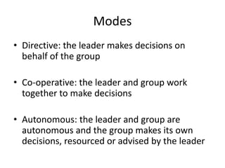 Modes
• Directive: the leader makes decisions on
behalf of the group
• Co-operative: the leader and group work
together to make decisions
• Autonomous: the leader and group are
autonomous and the group makes its own
decisions, resourced or advised by the leader
 