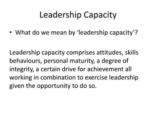 Leadership Capacity
• What do we mean by ‘leadership capacity’?
Leadership capacity comprises attitudes, skills
behaviours, personal maturity, a degree of
integrity, a certain drive for achievement all
working in combination to exercise leadership
given the opportunity to do so.
 