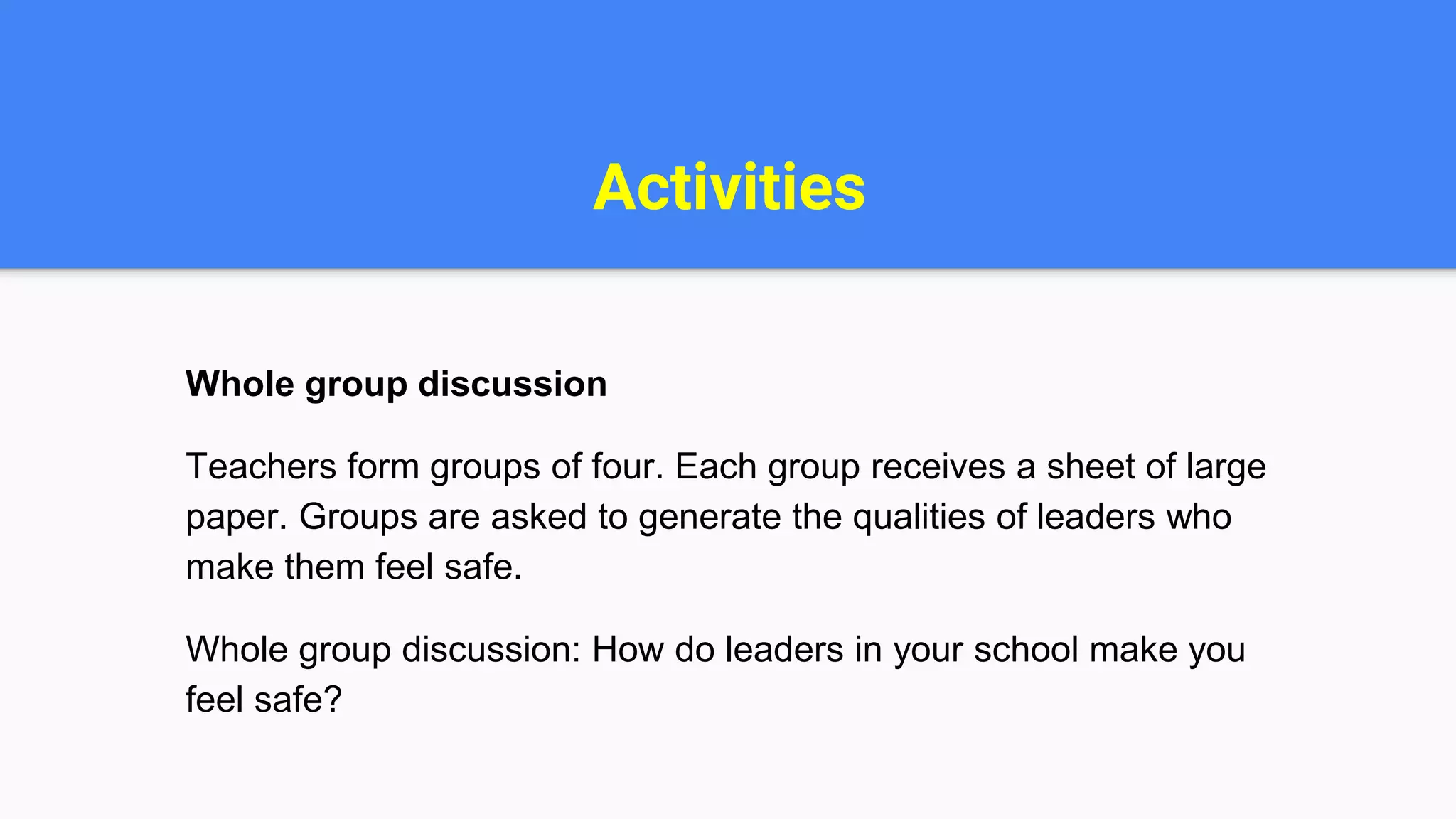 Activities
Whole group discussion
Teachers form groups of four. Each group receives a sheet of large
paper. Groups are asked to generate the qualities of leaders who
make them feel safe.
Whole group discussion: How do leaders in your school make you
feel safe?
 