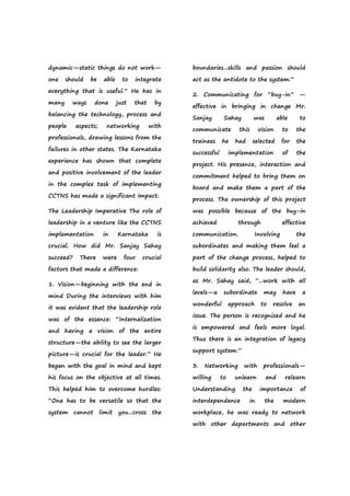 dynamic—static things do not work—
one should be able to integrate
everything that is useful.” He has in
many ways done just that by
balancing the technology, process and
people aspects; networking with
professionals, drawing lessons from the
failures in other states. The Karnataka
experience has shown that complete
and positive involvement of the leader
in the complex task of implementing
CCTNS has made a significant impact.
The Leadership Imperative The role of
leadership in a venture like the CCTNS
implementation in Karnataka is
crucial. How did Mr. Sanjay Sahay
succeed? There were four crucial
factors that made a difference:
1. Vision—beginning with the end in
mind During the interviews with him
it was evident that the leadership role
was of the essence: “Internalization
and having a vision of the entire
structure—the ability to see the larger
picture—is crucial for the leader.” He
began with the goal in mind and kept
his focus on the objective at all times.
This helped him to overcome hurdles:
“One has to be versatile so that the
system cannot limit you...cross the
boundaries...skills and passion should
act as the antidote to the system.”
2. Communicating for “buy-in” —
effective in bringing in change Mr.
Sanjay Sahay was able to
communicate this vision to the
trainees he had selected for the
successful implementation of the
project. His presence, interaction and
commitment helped to bring them on
board and make them a part of the
process. The ownership of this project
was possible because of the buy-in
achieved through effective
communication. Involving the
subordinates and making them feel a
part of the change process, helped to
build solidarity also. The leader should,
as Mr. Sahay said, “...work with all
levels—a subordinate may have a
wonderful approach to resolve an
issue. The person is recognized and he
is empowered and feels more loyal.
Thus there is an integration of legacy
support system.”
3. Networking with professionals—
willing to unlearn and relearn
Understanding the importance of
interdependence in the modern
workplace, he was ready to network
with other departments and other
 