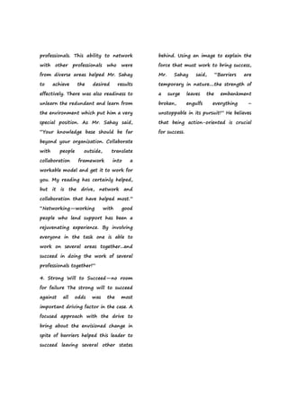 professionals. This ability to network
with other professionals who were
from diverse areas helped Mr. Sahay
to achieve the desired results
effectively. There was also readiness to
unlearn the redundant and learn from
the environment which put him a very
special position. As Mr. Sahay said,
“Your knowledge base should be far
beyond your organization. Collaborate
with people outside, translate
collaboration framework into a
workable model and get it to work for
you. My reading has certainly helped,
but it is the drive, network and
collaboration that have helped most.”
“Networking—working with good
people who lend support has been a
rejuvenating experience. By involving
everyone in the task one is able to
work on several areas together...and
succeed in doing the work of several
professionals together!”
4. Strong Will to Succeed—no room
for failure The strong will to succeed
against all odds was the most
important driving factor in the case. A
focused approach with the drive to
bring about the envisioned change in
spite of barriers helped this leader to
succeed leaving several other states
behind. Using an image to explain the
force that must work to bring success,
Mr. Sahay said, “Barriers are
temporary in nature....the strength of
a surge leaves the embankment
broken, engulfs everything –
unstoppable in its pursuit!” He believes
that being action-oriented is crucial
for success.
 