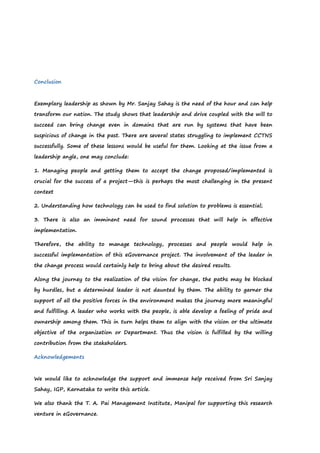 Conclusion
Exemplary leadership as shown by Mr. Sanjay Sahay is the need of the hour and can help
transform our nation. The study shows that leadership and drive coupled with the will to
succeed can bring change even in domains that are run by systems that have been
suspicious of change in the past. There are several states struggling to implement CCTNS
successfully. Some of these lessons would be useful for them. Looking at the issue from a
leadership angle, one may conclude:
1. Managing people and getting them to accept the change proposed/implemented is
crucial for the success of a project—this is perhaps the most challenging in the present
context
2. Understanding how technology can be used to find solution to problems is essential;
3. There is also an imminent need for sound processes that will help in effective
implementation.
Therefore, the ability to manage technology, processes and people would help in
successful implementation of this eGovernance project. The involvement of the leader in
the change process would certainly help to bring about the desired results.
Along the journey to the realization of the vision for change, the paths may be blocked
by hurdles, but a determined leader is not daunted by them. The ability to garner the
support of all the positive forces in the environment makes the journey more meaningful
and fulfilling. A leader who works with the people, is able develop a feeling of pride and
ownership among them. This in turn helps them to align with the vision or the ultimate
objective of the organization or Department. Thus the vision is fulfilled by the willing
contribution from the stakeholders.
Acknowledgements
We would like to acknowledge the support and immense help received from Sri Sanjay
Sahay, IGP, Karnataka to write this article.
We also thank the T. A. Pai Management Institute, Manipal for supporting this research
venture in eGovernance.
 