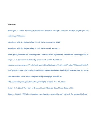 References
Bhatnagar, S. (2009). Unlocking E-Government Potential: Concepts, Cases and Practical Insights (1st ed.),
India: Sage Publications
Interview 1 with Sri Sanjay Sahay, IPS, IG (PCW) on June 26, 2010
Interview 2 with Sri Sanjay Sahay, IPS, IG (PCW) on Feb. 19, 2011
Home [police]/Information Technology and Communications Department, Information Technology Audit of
eCops—an e-Governance initiative by Government. (2004) Available at:
http://www.icisa.cag.gov.in/Printed%20reports/State%20Reports/Andhra%20Pradesh/IT%20Audit%20of%
20eCops%20-%20an%20e%20Gov%20initiative%20of%20Andhra%20Pradesh.pdf Accessed June 20, 2010
Karnataka State Police, Police Computer Wing Home page. Available at:
http://www.ksp.gov.in/pcw/home/faq-general.php Accessed June 20, 2010.
Kotter, J. P. (2002) The Heart of Change, Harvard Business School Press: Boston, MA,
Sahay, S. (2010), “CCTNS in Karnataka—an Experience worth Sharing.” Network for Improved Policing
 
