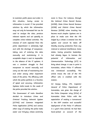 to maintain public peace and order. In
this situation, having access to
information is crucial. IT has provided
solutions by which the information
may not only be harnessed but can be
used to analyze the data, produce
relevant reports and act speedily to
complete crime-related activities. The
volumes of work expected from the
police department is extremely high
and with the shortage of manpower,
taking care of entering the data
manually and maintaining it in
acceptable shape is next to impossible.
In the absence of the IT systems, it
was a constant struggle to find
manpower to record manually and
carry out the task of maintaining law
and order among other important
tasks of the police. The efficiency with
which the police perform is a function
of speed and accuracy. Information
Systems tailor-made to the needs of
the police provided the solution.
The Government of India therefore
decided to introduce Crime and
Criminal Tracking Network System
[CCTNS] and Common Integrated
Police Application [CIPA] and various
other ways of making the police tasks
easier and bringing citizen-centricity
more in focus. For instance, through
the National Crime Record Bureau
[NCRB], State Crime Record Bureaux
[SCRB] and District Crime Record
Bureaux [DCRB] crime tracking has
become much simpler. Systems are in
place to make sure that the FIR
lodged by a citizen is entered into the
system and cannot be taken off
thereby ensuring protection from any
internal or external interference. Some
states, having proactive leadership,
had already begun to harness the
potential of Information and
Communication Technology [ICT] to
bring about change. A case in point is
Karnataka, where Police IT software
was introduced successfully. This
article traces the role of the IPS
officer who is credited with the
mission.
Sri Sanjay Sahay, IPS, Inspector
General of Police Department of
Karnataka, was given the charge of
the Police Computer Wing [PCW] of
Karnataka State Police with the
expectation of making a turnaround
in the ERP creation and successful
deployment of the Police IT software
in a year’s time [2010]. He had been
hand-picked on account of the
 