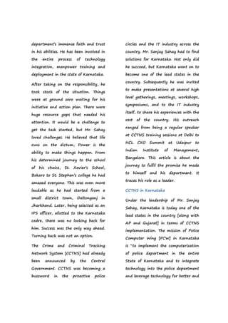 department’s immense faith and trust
in his abilities. He has been involved in
the entire process of technology
integration, manpower training and
deployment in the state of Karnataka.
After taking on the responsibility, he
took stock of the situation. Things
were at ground zero waiting for his
initiative and action plan. There were
huge resource gaps that needed his
attention. It would be a challenge to
get the task started, but Mr. Sahay
loved challenges. He believed that life
runs on the dictum, Power is the
ability to make things happen. From
his determined journey to the school
of his choice, St. Xavier’s School,
Bokaro to St. Stephen’s college he had
amazed everyone. This was even more
laudable as he had started from a
small district town, Daltonganj in
Jharkhand. Later, being selected as an
IPS officer, allotted to the Karnataka
cadre, there was no looking back for
him. Success was the only way ahead.
Turning back was not an option.
The Crime and Criminal Tracking
Network System [CCTNS] had already
been announced by the Central
Government. CCTNS was becoming a
buzzword in the proactive police
circles and the IT industry across the
country. Mr. Sanjay Sahay had to find
solutions for Karnataka. Not only did
he succeed, but Karnataka went on to
become one of the lead states in the
country. Subsequently he was invited
to make presentations at several high
level gatherings, meetings, workshops,
symposiums, and to the IT industry
itself, to share his experiences with the
rest of the country. His outreach
ranged from being a regular speaker
at CCTNS training sessions at Delhi to
HCL CXO Summit at Udaipur to
Indian Institute of Management,
Bangalore. This article is about the
journey to fulfil the promise he made
to himself and his department. It
traces his role as a leader.
CCTNS in Karnataka
Under the leadership of Mr. Sanjay
Sahay, Karnataka is today one of the
lead states in the country [along with
AP and Gujarat] in terms of CCTNS
implementation. The mission of Police
Computer Wing [PCW] in Karnataka
is “to implement the computerization
of police department in the entire
State of Karnataka and to integrate
technology into the police department
and leverage technology for better and
 