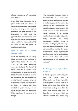 efficient functioning of Karnataka
State Police.”
As the lead state, Karnataka has a
special status and was allowed to
deploy or continue to use the software
of choice, as long as the required
information was made available to the
Government of India and the
approved citizen-centric services were
integrated. Mr. Sanjay Sahay came up
with a model that integrated CCTNS
and Police IT into the system to
complement each other.
Figure: 1 Police IT – CCTNS
Composite Model
Under the leadership of Sri Sanjay
Sahay, who took up the challenge of
implementing Police IT and the
CCTNS in the state, Karnataka
became the lead state for the CCTNS
project. How did it succeed while
others struggled to come to grips with
CCTNS/Police IT? His attitude towards
the information age was revealed by
his belief that ICT “takes the stress out
of the system.” One of the key reasons
for failure of projects has been
identified as poor planning. In an
article written about the Karnataka
CCTNS experience, Mr was an area of
strength.
“The Karnataka Composite Model of
Computerization is a need based
model to create and run the systems
in perfect shape and then deploy the
software on the infrastructure and
trained manpower thus created. This
entails a minimum of a skeletal data
centre, creation of a uniform
broadband networking [no integration
issues], anti-virus and facility
management services, hiring of
trainers, multi-pronged training—
basic and application based for all end
users, specialized training for system
administrators, multi organizational
workforce, ERP End to End Software
Solution and above all perfect
synchronization of all activities and
processes.”
The Strategy used in Implementation
of Police IT
1. Talent Acquisition within the police
force The crucial point of
differentiation was in the recognition
that the personnel would have to be
drawn and trained from within the
police force as they knew how the
police force worked and could be
depended on to ensure that the
software worked the police way.
 