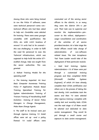 Among those who were being trained
to run the Police IT software, some
were technical personnel—some non-
technical officers who had been asked
to help out. Constables were selected
for training. There were some younger
constables with qualifications like
MCA, etc. With 1439 locations of
around 75 units had to be covered—
this was challenging. In order to fulfil
the need for personnel to man the
Technical infrastructure, which was
supposed to help build the entire ICT-
enabled change, help was sought from
the senior authorities. This was
granted.
2. Robust Training Models for the
operating staff
a. The training imparted: 48 hour
Basic Computer Awareness Training
Police IT Application Module Based
Training Specialized Training for
System Administrators Training of
Trainers Training of Handholding Staff
Evolution- training of Senior Police
Managers in Change Management,
Make them Change Agents
b. The staff to be trained were put
through rigorous training 75 Nodal
offices were set up –and a policy
framed. 75 nodal officers were
nominated out of the serving senior
officers to the district, in so many
they were the district SPs—1 per
unit. Their task was to supervise and
monitor the implementation—pre-
cursor to the rollout, deployment—
usage—consolidation and coordination
of the activities of all service
providers/vendors. At a later stage the
Nodal officers would take charge of
administration of non-software
related issues. The User Acceptance
Test Team Leader would take of the
deployment of that particular module.
c. Next level training: System
Administrators—75 of them were put
through a customized training
program and then completed MCSE
[Microsoft Certified Systems
Engineer], of which 54 have already
complete their CCNA certification and
others are in the process of taking the
test shortly. 350 candidates took the
exams and then 75 were selected
after rigorous training—complete with
weekly test and monthly tests. CCNA
was the next stage—5 of them would
be selected and dedicated to data
centre management. They would be
put through a small course and
exposure to data centre management.
 