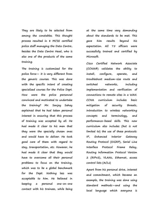 They are likely to be selected from
among the constables. This thought
process resulted in 8 MCSE certified
police staff managing the Data Centre,
besides the Data Centre Head, who is
also one of the products of the same
training.
The training is customized for the
police force— it is very different from
the generic courses. This was done
with the specific intent of creating
specialized courses for the Police Dept.
How were the police personnel
convinced and motivated to undertake
the training? Mr. Sanjay Sahay
explained that he had taken personal
interest in ensuring that this process
of training was accepted by all. He
had made it clear to his men that
they were the specially chosen ones
and would have to deliver. He took
good care of them with regard to
stay, transportation, etc. However, he
had made it clear that they would
have to overcome all their personal
problems to focus on the training,
which was to be a global benchmark
for the Dept. Nothing less was
acceptable to him. He believed in
keeping a personal one-on-one
contact with his trainees, while being
at the same time very demanding
about the standards to be met. This
gave him results beyond his
expectation. All 75 officers were
successfully trained and certified by
Microsoft.
Cisco Certified Network Associate
(CCNA®) validates the ability to
install, configure, operate, and
troubleshoot medium-size route and
switched networks, including
implementation and verification of
connections to remote sites in a WAN.
CCNA curriculum includes basic
mitigation of security threats,
introduction to wireless networking
concepts and terminology, and
performance-based skills. This new
curriculum also includes (but is not
limited to) the use of these protocols:
IP, Enhanced Interior Gateway
Routing Protocol (EIGRP), Serial Line
Interface Protocol Frame Relay,
Routing Information Protocol Version
2 (RIPv2), VLANs, Ethernet, access
control lists (ACLs)
Apart from his personal drive, interest
and commitment, which became an
example, the training was done using
standard methods—and using the
local language which everyone is
 
