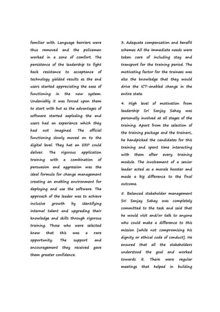 familiar with. Language barriers were
thus removed and the policemen
worked in a zone of comfort. The
persistence of the leadership to fight
back resistance to acceptance of
technology yielded results as the end
users started appreciating the ease of
functioning in the new system.
Undeniably it was forced upon them
to start with but as the advantages of
software started exploding the end
users had an experience which they
had not imagined. The official
functioning slowly moved on to the
digital level. They hat an ERP could
deliver. The rigorous application
training with a combination of
persuasion and aggression was the
ideal formula for change management
creating an enabling environment for
deploying and use the software. The
approach of the leader was to achieve
inclusive growth by identifying
internal talent and upgrading their
knowledge and skills through rigorous
training. Those who were selected
knew that this was a rare
opportunity. The support and
encouragement they received gave
them greater confidence.
3. Adequate compensation and benefit
schemes All the immediate needs were
taken care of including stay and
transport for the training period. The
motivating factor for the trainees was
also the knowledge that they would
drive the ICT-enabled change in the
entire state.
4. High level of motivation from
leadership Sri Sanjay Sahay was
personally involved at all stages of the
training. Apart from the selection of
the training package and the trainers,
he handpicked the candidates for this
training and spent time interacting
with them after every training
module. The involvement of a senior
leader acted as a morale booster and
made a big difference to the final
outcome.
5. Balanced stakeholder management
Sri Sanjay Sahay was completely
committed to the task and said that
he would visit and/or talk to anyone
who could make a difference to this
mission [while not compromising his
dignity or ethical code of conduct]. He
ensured that all the stakeholders
understood the goal and worked
towards it. There were regular
meetings that helped in building
 