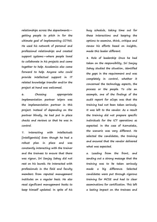 relationships across the departments—
getting people to pitch in for the
ultimate goal of implementing CCTNS.
He used his network of personal and
professional relationships and created
support systems—where people loved
to collaborate in his projects and came
together to help. Academics also came
forward to help. Anyone who could
provide intellectual support in IT
related knowledge transfer and/or the
project at hand was welcomed.
6. Choosing appropriate
implementation partner Wipro was
the implementation partner in this
project. Instead of depending on the
partner blindly, he had put in place
checks and reviews so that he was in
control.
7. Interacting with intellectuals
[intelligentsia] Even though he had a
robust plan in place and was
constantly interacting with the trainer
and the trainees to ensure that there
was rigour, Sri Sanjay Sahay did not
rest on his laurels. He interacted with
professionals in the field and faculty
members from reputed management
institutes on a regular basis. He also
read significant management books to
keep himself updated. In spite of his
busy schedule, taking time out for
these interactions and keeping the
options to examine, think, critique and
renew his efforts based on insights,
made this leader different.
8. Role of leadership Once he had
taken on the responsibility, Sri Sanjay
Sahay studied the situation, identified
the gaps in the requirement and was
completely in control, whether it
concerned the technology aspects, the
process or the people. To cite an
example, one of the findings of the
audit report for eCops was that the
training had not been taken seriously.
It was left to the vendor. As a result
the training did not prepare specific
individuals for the ICT operations as
expected. In the case of Karnataka,
the scenario was very different. He
selected the candidates, the training
and ensured that the vendor delivered
what was expected.
a. Leading from the front, and
sending out a strong message that the
training was to be taken seriously
made a big difference. Selected
candidates were put through rigorous
training for MCSE and had to clear
examinations for certification. This left
a lasting impact on the trainees and
 
