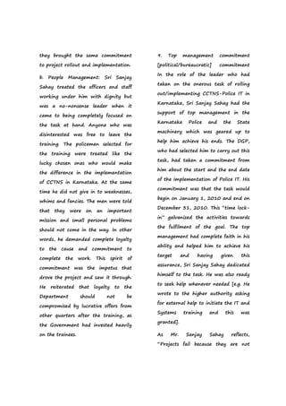 they brought the same commitment
to project rollout and implementation.
b. People Management: Sri Sanjay
Sahay treated the officers and staff
working under him with dignity but
was a no-nonsense leader when it
came to being completely focused on
the task at hand. Anyone who was
disinterested was free to leave the
training. The policemen selected for
the training were treated like the
lucky chosen ones who would make
the difference in the implementation
of CCTNS in Karnataka. At the same
time he did not give in to weaknesses,
whims and fancies. The men were told
that they were on an important
mission and small personal problems
should not come in the way. In other
words, he demanded complete loyalty
to the cause and commitment to
complete the work. This spirit of
commitment was the impetus that
drove the project and saw it through.
He reiterated that loyalty to the
Department should not be
compromised by lucrative offers from
other quarters after the training, as
the Government had invested heavily
on the trainees.
9. Top management commitment
[political/bureaucratic] commitment
In the role of the leader who had
taken on the onerous task of rolling
out/implementing CCTNS-Police IT in
Karnataka, Sri Sanjay Sahay had the
support of top management in the
Karnataka Police and the State
machinery which was geared up to
help him achieve his ends. The DGP,
who had selected him to carry out this
task, had taken a commitment from
him about the start and the end date
of the implementation of Police IT. His
commitment was that the task would
begin on January 1, 2010 and end on
December 31, 2010. This “time lock-
in” galvanized the activities towards
the fulfilment of the goal. The top
management had complete faith in his
ability and helped him to achieve his
target and having given this
assurance, Sri Sanjay Sahay dedicated
himself to the task. He was also ready
to seek help whenever needed [e.g. He
wrote to the higher authority asking
for external help to initiate the IT and
Systems training and this was
granted].
As Mr. Sanjay Sahay reflects,
“Projects fail because they are not
 