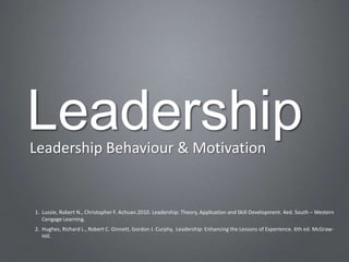 Leadership
Leadership Behaviour & Motivation


1. Lussie, Robert N., Christopher F. Achuan.2010. Leadership: Theory, Application and Skill Development. 4ed. South – Western
   Cengage Learning.
2. Hughes, Richard L., Robert C. Ginnett, Gordon J. Curphy, Leadership: Enhancing the Lessons of Experience. 6th ed. McGraw-
   Hill.
 