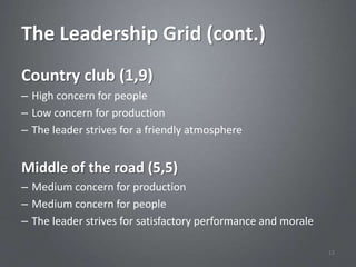 The Leadership Grid (cont.)
Country club (1,9)
– High concern for people
– Low concern for production
– The leader strives for a friendly atmosphere


Middle of the road (5,5)
– Medium concern for production
– Medium concern for people
– The leader strives for satisfactory performance and morale

                                                               12
 