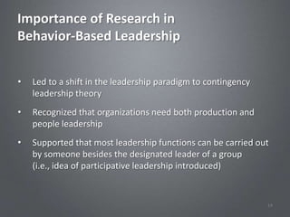 Importance of Research in
Behavior-Based Leadership


•   Led to a shift in the leadership paradigm to contingency
    leadership theory
•   Recognized that organizations need both production and
    people leadership
•   Supported that most leadership functions can be carried out
    by someone besides the designated leader of a group
    (i.e., idea of participative leadership introduced)


                                                               14
 